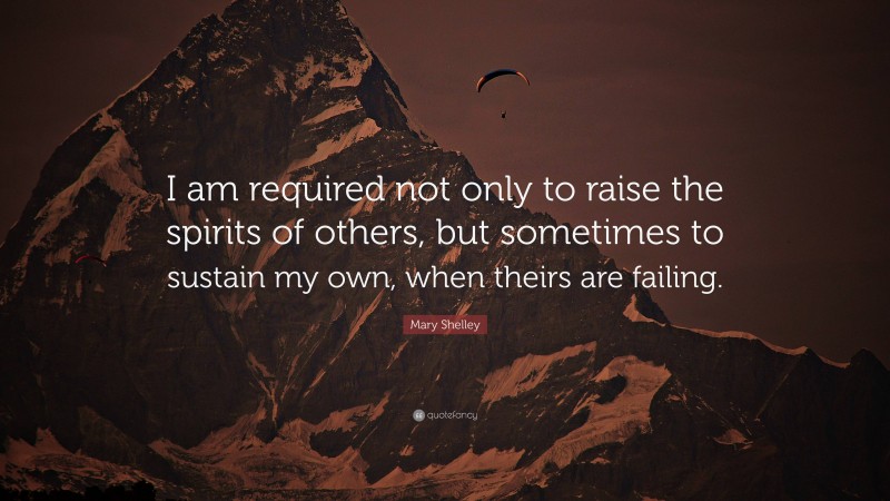 Mary Shelley Quote: “I am required not only to raise the spirits of others, but sometimes to sustain my own, when theirs are failing.”