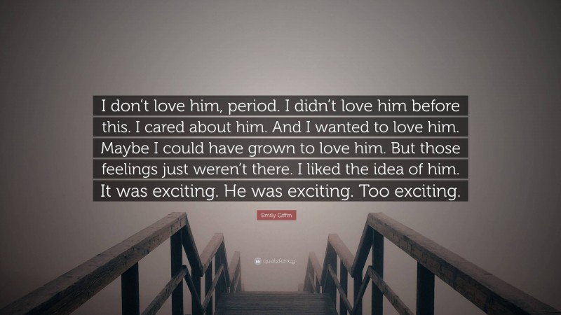 Emily Giffin Quote: “I don’t love him, period. I didn’t love him before this. I cared about him. And I wanted to love him. Maybe I could have grown to love him. But those feelings just weren’t there. I liked the idea of him. It was exciting. He was exciting. Too exciting.”