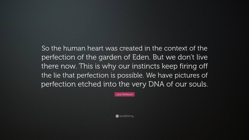 Lysa TerKeurst Quote: “So the human heart was created in the context of the perfection of the garden of Eden. But we don’t live there now. This is why our instincts keep firing off the lie that perfection is possible. We have pictures of perfection etched into the very DNA of our souls.”