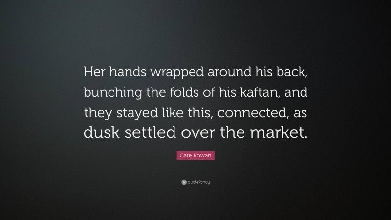 Cate Rowan Quote: “Her hands wrapped around his back, bunching the folds of his kaftan, and they stayed like this, connected, as dusk settled over the market.”