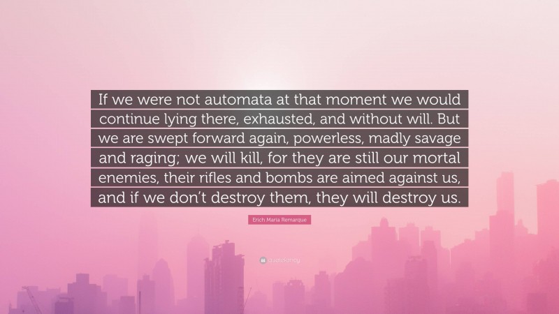 Erich Maria Remarque Quote: “If we were not automata at that moment we would continue lying there, exhausted, and without will. But we are swept forward again, powerless, madly savage and raging; we will kill, for they are still our mortal enemies, their rifles and bombs are aimed against us, and if we don’t destroy them, they will destroy us.”