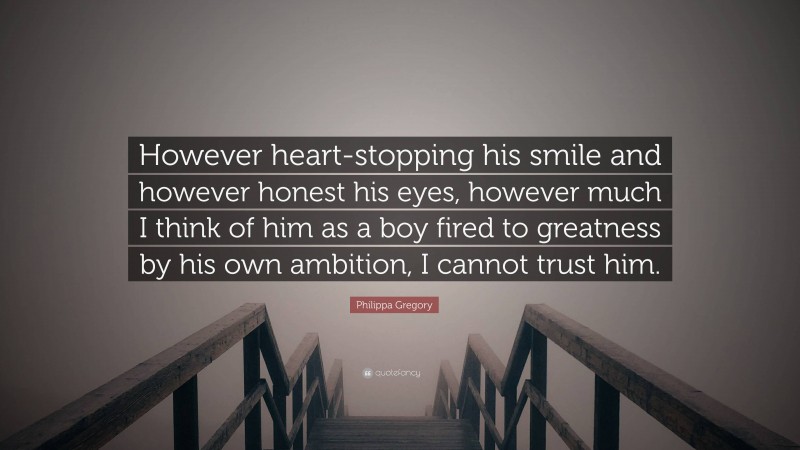 Philippa Gregory Quote: “However heart-stopping his smile and however honest his eyes, however much I think of him as a boy fired to greatness by his own ambition, I cannot trust him.”