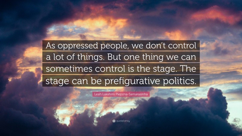 Leah Lakshmi Piepzna-Samarasinha Quote: “As oppressed people, we don’t control a lot of things. But one thing we can sometimes control is the stage. The stage can be prefigurative politics.”