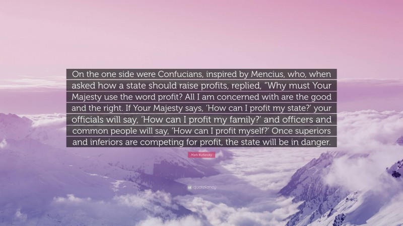 Mark Kurlansky Quote: “On the one side were Confucians, inspired by Mencius, who, when asked how a state should raise profits, replied, “Why must Your Majesty use the word profit? All I am concerned with are the good and the right. If Your Majesty says, ‘How can I profit my state?’ your officials will say, ‘How can I profit my family?’ and officers and common people will say, ‘How can I profit myself?’ Once superiors and inferiors are competing for profit, the state will be in danger.”