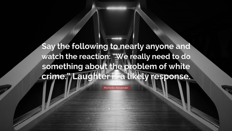 Michelle Alexander Quote: “Say the following to nearly anyone and watch the reaction: “We really need to do something about the problem of white crime.” Laughter is a likely response.”