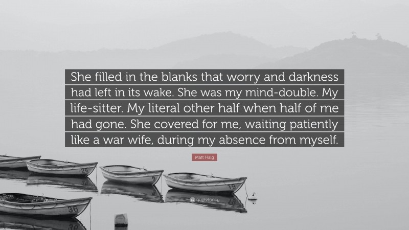 Matt Haig Quote: “She filled in the blanks that worry and darkness had left in its wake. She was my mind-double. My life-sitter. My literal other half when half of me had gone. She covered for me, waiting patiently like a war wife, during my absence from myself.”