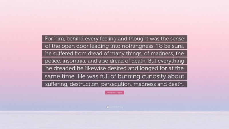 Hermann Hesse Quote: “For him, behind every feeling and thought was the sense of the open door leading into nothingness. To be sure, he suffered from dread of many things, of madness, the police, insomnia, and also dread of death. But everything he dreaded he likewise desired and longed for at the same time. He was full of burning curiosity about suffering, destruction, persecution, madness and death.”