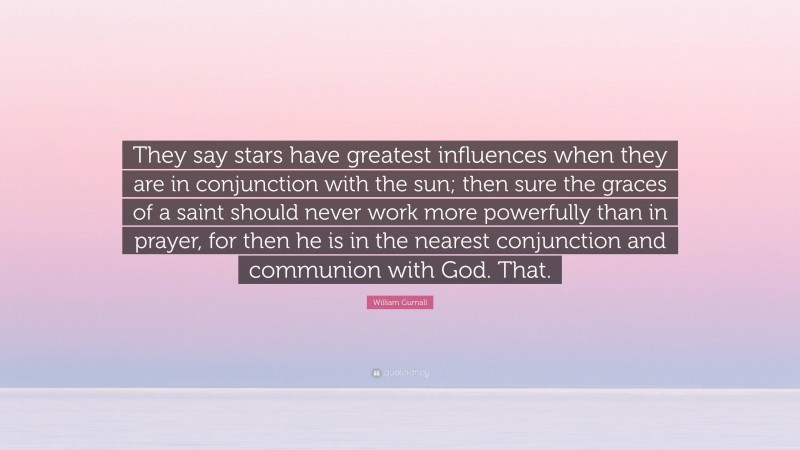 William Gurnall Quote: “They say stars have greatest influences when they are in conjunction with the sun; then sure the graces of a saint should never work more powerfully than in prayer, for then he is in the nearest conjunction and communion with God. That.”