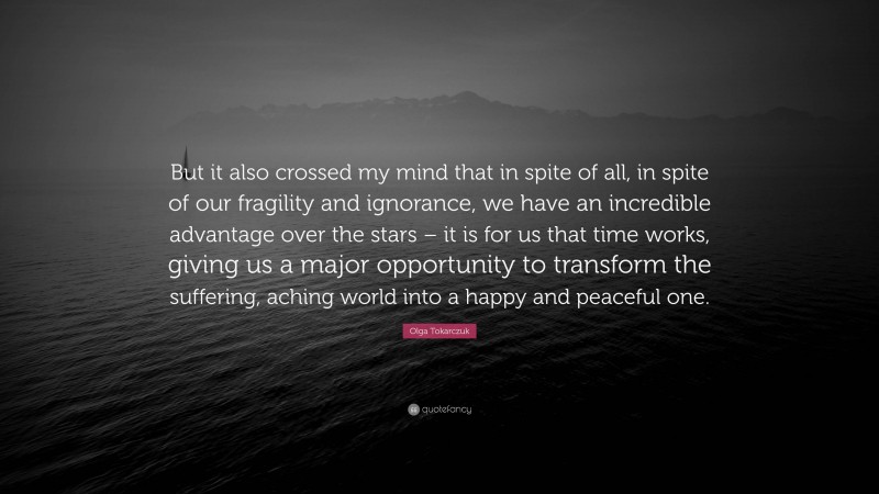 Olga Tokarczuk Quote: “But it also crossed my mind that in spite of all, in spite of our fragility and ignorance, we have an incredible advantage over the stars – it is for us that time works, giving us a major opportunity to transform the suffering, aching world into a happy and peaceful one.”