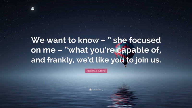 Robert J. Crane Quote: “We want to know – ” she focused on me – “what you’re capable of, and frankly, we’d like you to join us.”