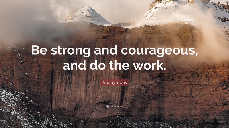 Anonymous Quote: “Be strong and courageous, and do the work.”