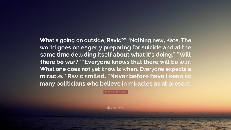 Erich Maria Remarque Quote: “What’s going on outside, Ravic?” “Nothing new, Kate. The world goes on eagerly preparing for suicide and at the same time deluding itself about what it’s doing.” “Will there be war?” “Everyone knows that there will be war. What one does not yet know is when. Everyone expects a miracle.” Ravic smiled. “Never before have I seen so many politicians who believe in miracles as at present.”