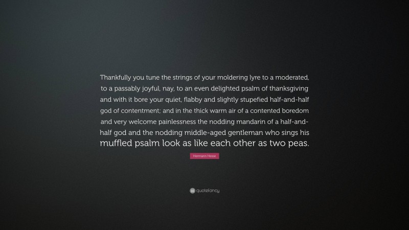 Hermann Hesse Quote: “Thankfully you tune the strings of your moldering lyre to a moderated, to a passably joyful, nay, to an even delighted psalm of thanksgiving and with it bore your quiet, flabby and slightly stupefied half-and-half god of contentment; and in the thick warm air of a contented boredom and very welcome painlessness the nodding mandarin of a half-and-half god and the nodding middle-aged gentleman who sings his muffled psalm look as like each other as two peas.”