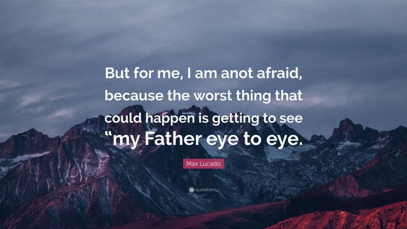 Max Lucado Quote: “But for me, I am anot afraid, because the worst thing that could happen is getting to see “my Father eye to eye.”