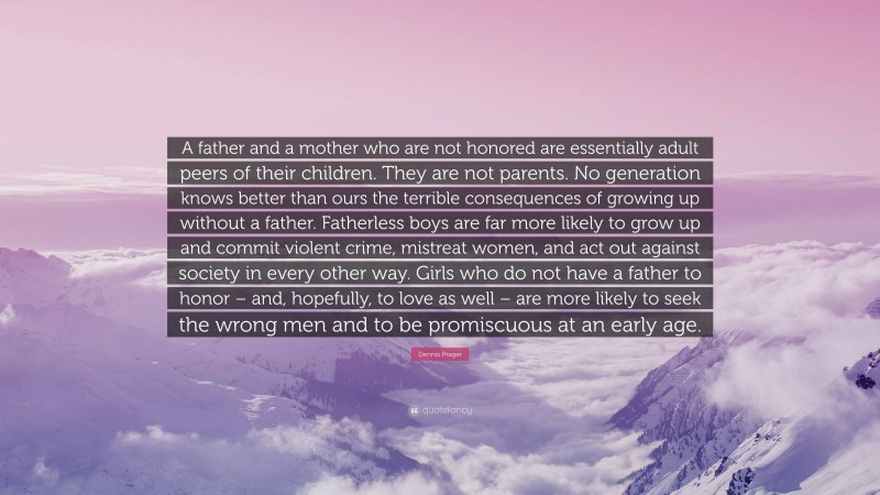 Dennis Prager Quote: “A father and a mother who are not honored are essentially adult peers of their children. They are not parents. No generation knows better than ours the terrible consequences of growing up without a father. Fatherless boys are far more likely to grow up and commit violent crime, mistreat women, and act out against society in every other way. Girls who do not have a father to honor – and, hopefully, to love as well – are more likely to seek the wrong men and to be promiscuous at an early age.”