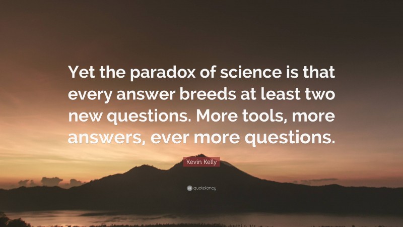 Kevin Kelly Quote: “Yet the paradox of science is that every answer breeds at least two new questions. More tools, more answers, ever more questions.”