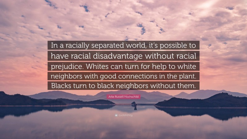 Arlie Russell Hochschild Quote: “In a racially separated world, it’s possible to have racial disadvantage without racial prejudice. Whites can turn for help to white neighbors with good connections in the plant. Blacks turn to black neighbors without them.”