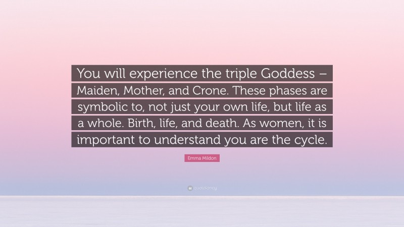 Emma Mildon Quote: “You will experience the triple Goddess – Maiden, Mother, and Crone. These phases are symbolic to, not just your own life, but life as a whole. Birth, life, and death. As women, it is important to understand you are the cycle.”