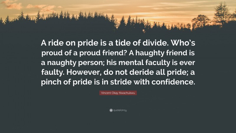 Vincent Okay Nwachukwu Quote: “A ride on pride is a tide of divide. Who’s proud of a proud friend? A haughty friend is a naughty person; his mental faculty is ever faulty. However, do not deride all pride; a pinch of pride is in stride with confidence.”