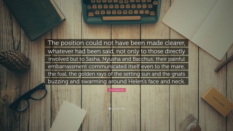 Boris Pasternak Quote: “The position could not have been made clearer, whatever had been said, not only to those directly involved but to Sasha, Nyusha and Bacchus; their painful embarrassment communicated itself even to the mare, the foal, the golden rays of the setting sun and the gnats buzzing and swarming around Helen’s face and neck.”