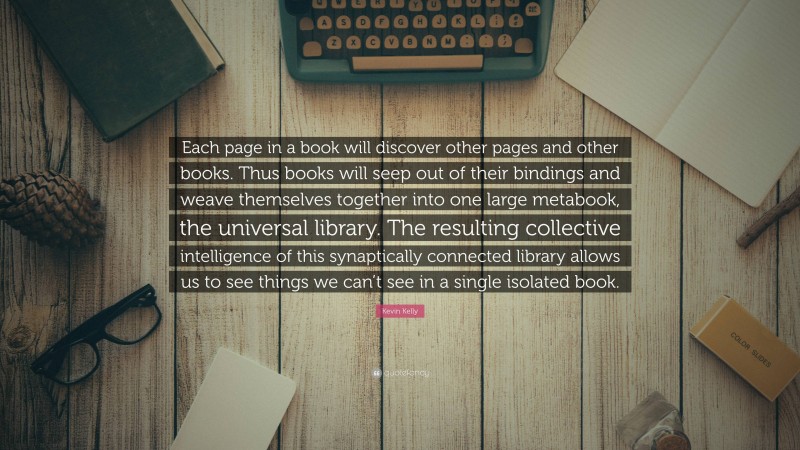 Kevin Kelly Quote: “Each page in a book will discover other pages and other books. Thus books will seep out of their bindings and weave themselves together into one large metabook, the universal library. The resulting collective intelligence of this synaptically connected library allows us to see things we can’t see in a single isolated book.”