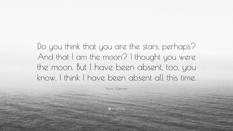 Naomi Alderman Quote: “Do you think that you are the stars, perhaps? And that I am the moon? I thought you were the moon. But I have been absent, too, you know. I think I have been absent all this time.”
