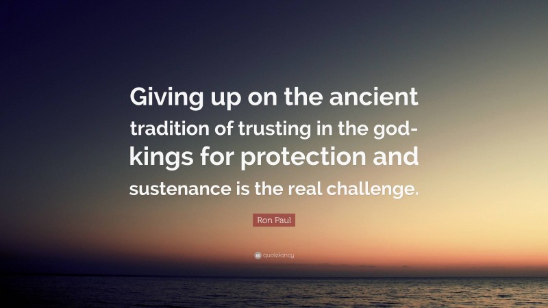 Ron Paul Quote: “Giving up on the ancient tradition of trusting in the god-kings for protection and sustenance is the real challenge.”