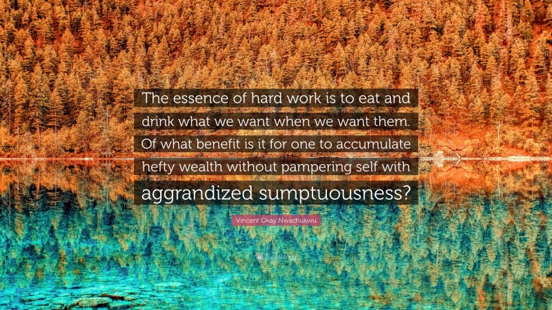 Vincent Okay Nwachukwu Quote: “The essence of hard work is to eat and drink what we want when we want them. Of what benefit is it for one to accumulate hefty wealth without pampering self with aggrandized sumptuousness?”