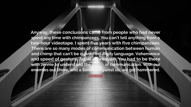 Douglas Preston Quote: “Anyway, these conclusions came from people who had never spent any time with chimpanzees. You can’t tell anything from a two-hour videotape. I spent five years with five chimpanzees. There are so many modes of communication between human and chimp that can’t be quantified. Body language. Vehemence and speed of gesture, facial expression. You had to be there with Jennie to understand the depth of communication. With our enemies out there, and a Senator against us, we got hammered.”