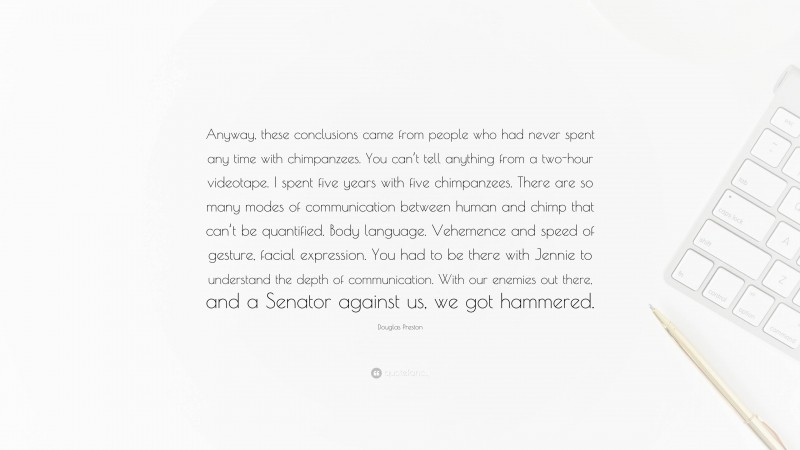 Douglas Preston Quote: “Anyway, these conclusions came from people who had never spent any time with chimpanzees. You can’t tell anything from a two-hour videotape. I spent five years with five chimpanzees. There are so many modes of communication between human and chimp that can’t be quantified. Body language. Vehemence and speed of gesture, facial expression. You had to be there with Jennie to understand the depth of communication. With our enemies out there, and a Senator against us, we got hammered.”