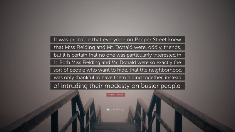 Shirley Jackson Quote: “It was probable that everyone on Pepper Street knew that Miss Fielding and Mr. Donald were, oddly, friends, but it is certain that no one was particularly interested in it. Both Miss Fielding and Mr. Donald were so exactly the sort of people who want to hide, that the neighborhood was only thankful to have them hiding together, instead of intruding their modesty on busier people.”