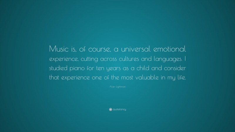 Alan Lightman Quote: “Music is, of course, a universal emotional experience, cutting across cultures and languages. I studied piano for ten years as a child and consider that experience one of the most valuable in my life.”