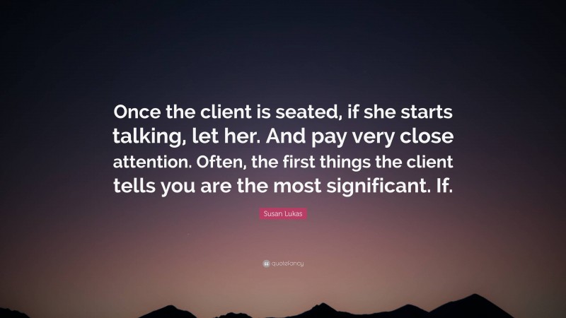Susan Lukas Quote: “Once the client is seated, if she starts talking, let her. And pay very close attention. Often, the first things the client tells you are the most significant. If.”