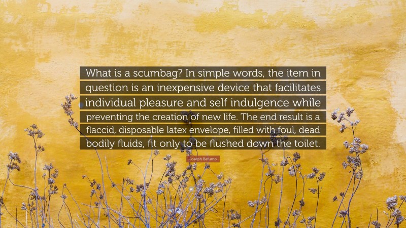 Joseph Befumo Quote: “What is a scumbag? In simple words, the item in question is an inexpensive device that facilitates individual pleasure and self indulgence while preventing the creation of new life. The end result is a flaccid, disposable latex envelope, filled with foul, dead bodily fluids, fit only to be flushed down the toilet.”