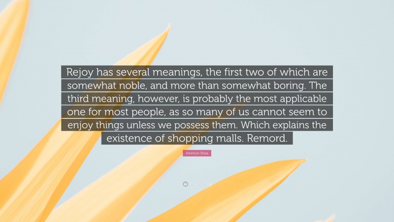 Ammon Shea Quote: “Rejoy has several meanings, the first two of which are somewhat noble, and more than somewhat boring. The third meaning, however, is probably the most applicable one for most people, as so many of us cannot seem to enjoy things unless we possess them. Which explains the existence of shopping malls. Remord.”