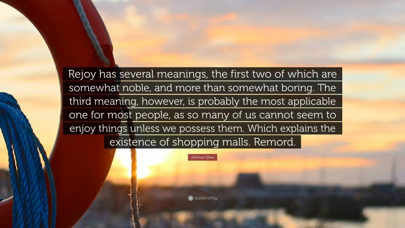 Ammon Shea Quote: “Rejoy has several meanings, the first two of which are somewhat noble, and more than somewhat boring. The third meaning, however, is probably the most applicable one for most people, as so many of us cannot seem to enjoy things unless we possess them. Which explains the existence of shopping malls. Remord.”