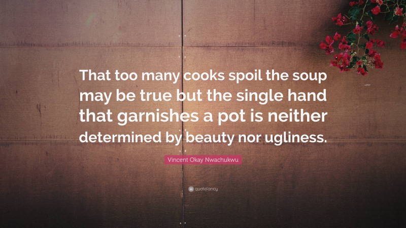 Vincent Okay Nwachukwu Quote: “That too many cooks spoil the soup may be true but the single hand that garnishes a pot is neither determined by beauty nor ugliness.”