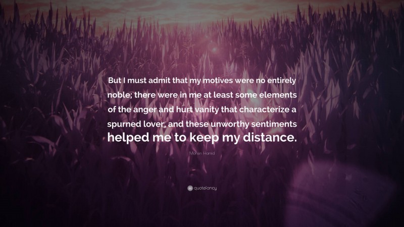 Mohsin Hamid Quote: “But I must admit that my motives were no entirely noble; there were in me at least some elements of the anger and hurt vanity that characterize a spurned lover, and these unworthy sentiments helped me to keep my distance.”