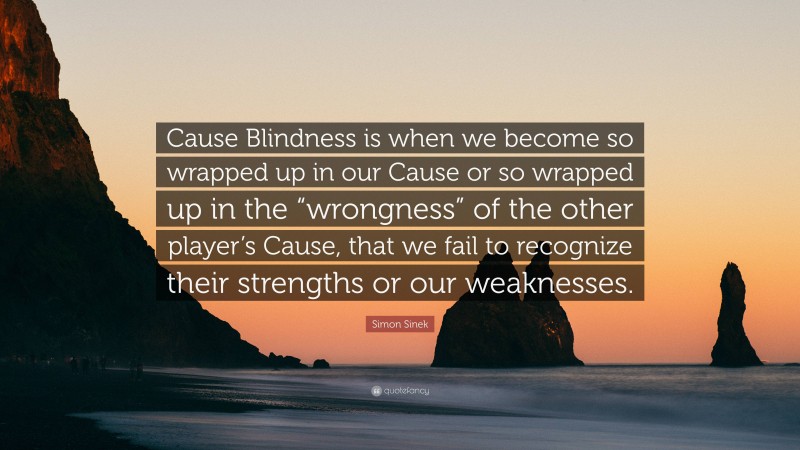 Simon Sinek Quote: “Cause Blindness is when we become so wrapped up in our Cause or so wrapped up in the “wrongness” of the other player’s Cause, that we fail to recognize their strengths or our weaknesses.”