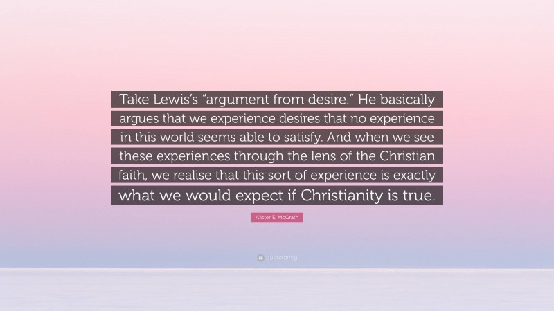 Alister E. McGrath Quote: “Take Lewis’s “argument from desire.” He basically argues that we experience desires that no experience in this world seems able to satisfy. And when we see these experiences through the lens of the Christian faith, we realise that this sort of experience is exactly what we would expect if Christianity is true.”