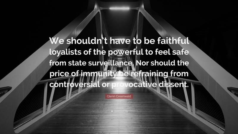 Glenn Greenwald Quote: “We shouldn’t have to be faithful loyalists of the powerful to feel safe from state surveillance. Nor should the price of immunity be refraining from controversial or provocative dissent.”