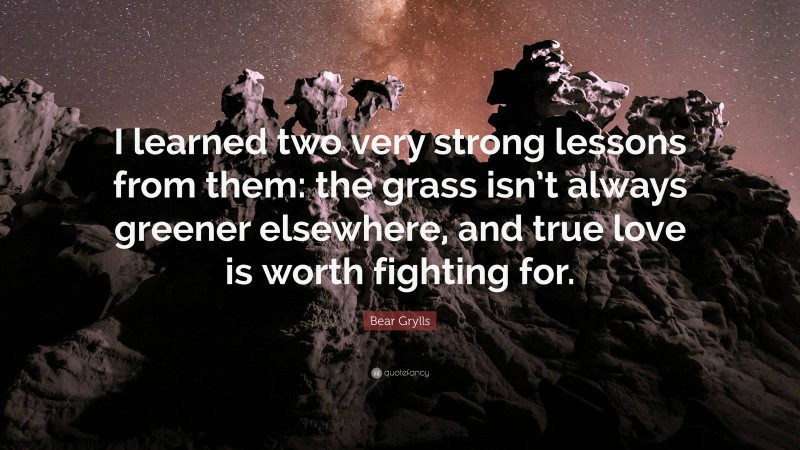 Bear Grylls Quote: “I learned two very strong lessons from them: the grass isn’t always greener elsewhere, and true love is worth fighting for.”