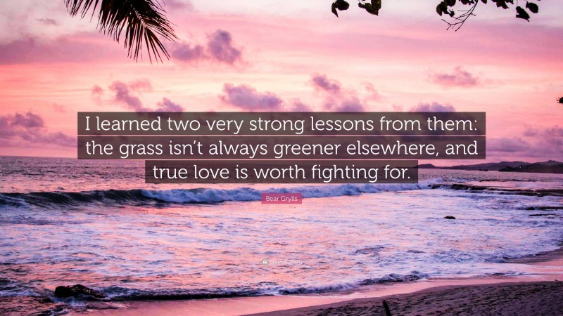 Bear Grylls Quote: “I learned two very strong lessons from them: the grass isn’t always greener elsewhere, and true love is worth fighting for.”