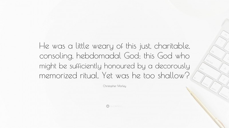 Christopher Morley Quote: “He was a little weary of this just, charitable, consoling, hebdomadal God; this God who might be sufficiently honoured by a decorously memorized ritual. Yet was he too shallow?”
