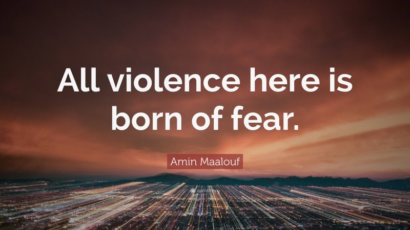 Amin Maalouf Quote: “All violence here is born of fear.”