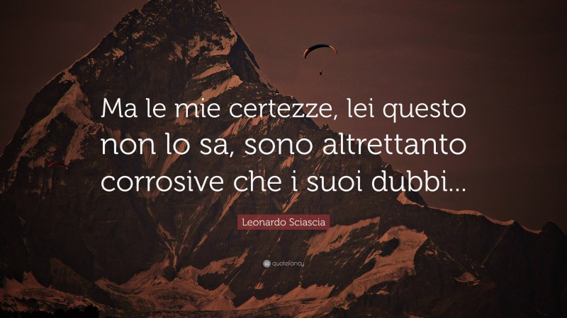Leonardo Sciascia Quote: “Ma le mie certezze, lei questo non lo sa, sono altrettanto corrosive che i suoi dubbi...”