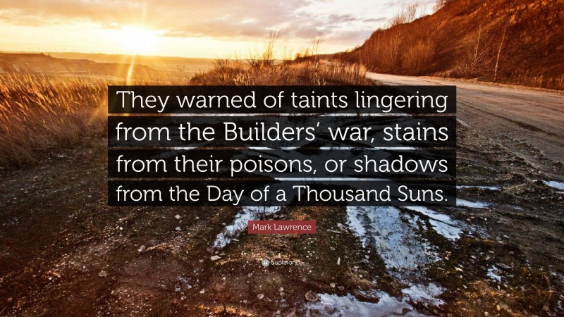 Mark Lawrence Quote: “They warned of taints lingering from the Builders’ war, stains from their poisons, or shadows from the Day of a Thousand Suns.”