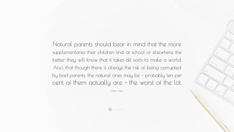 James Joyce Quote: “Natural parents should bear in mind that the more supplementaries their children find, at school or elsewhere, the better they will know that it takes all sorts to make a world. Also, that though there is always the risk of being corrupted by bad parents, the natural ones may be – probably ten per cent of them actually are – the worst of the lot.”