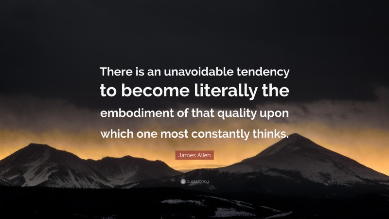 James Allen Quote: “There is an unavoidable tendency to become literally the embodiment of that quality upon which one most constantly thinks.”