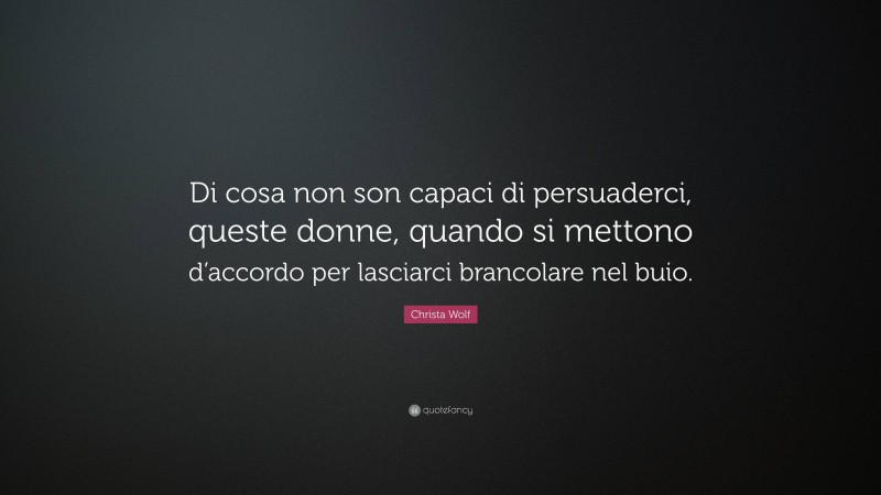 Christa Wolf Quote: “Di cosa non son capaci di persuaderci, queste donne, quando si mettono d’accordo per lasciarci brancolare nel buio.”